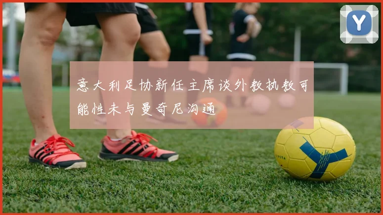 意大利足协新任主席谈外教执教可能性未与曼奇尼沟通