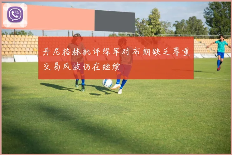 丹尼格林批评绿军对布朗缺乏尊重交易风波仍在继续