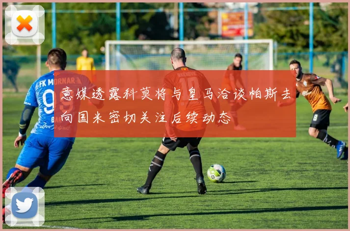 意媒透露科莫将与皇马洽谈帕斯去向国米密切关注后续动态