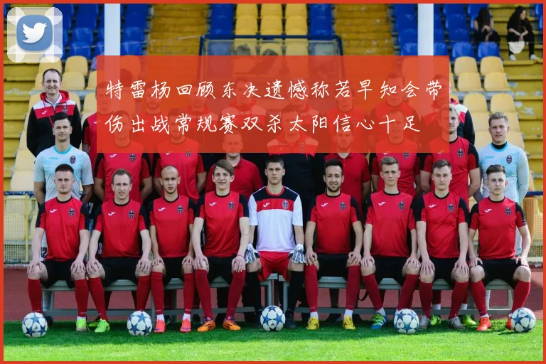 特雷杨回顾东决遗憾称若早知会带伤出战常规赛双杀太阳信心十足