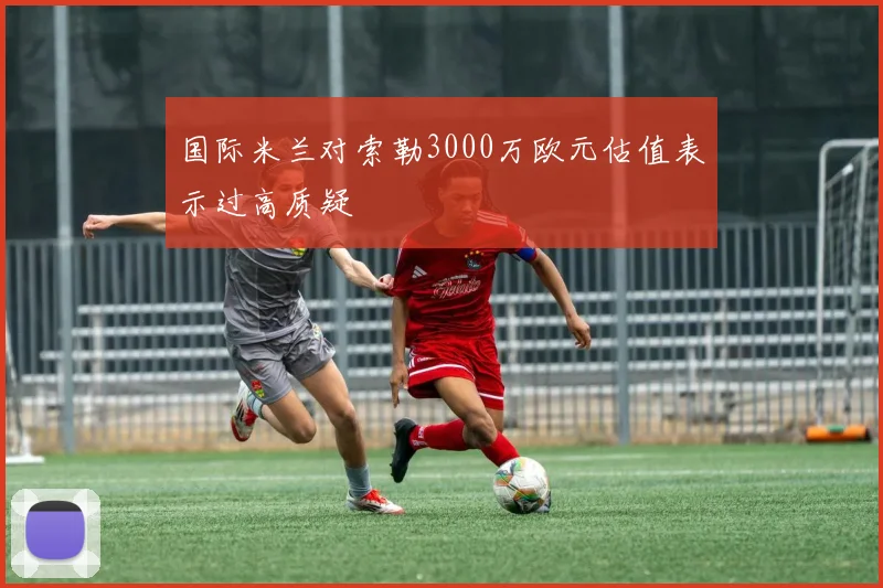 国际米兰对索勒3000万欧元估值表示过高质疑