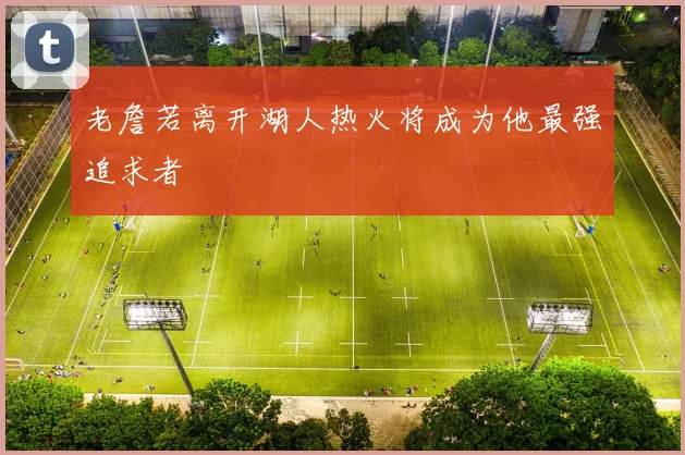 老詹若离开湖人热火将成为他最强追求者