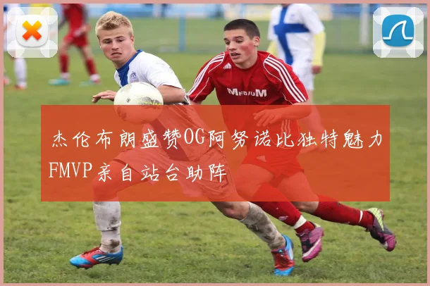 杰伦布朗盛赞OG阿努诺比独特魅力FMVP亲自站台助阵