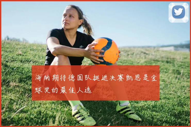 海纳期待德国队挺进决赛凯恩是金球奖的最佳人选