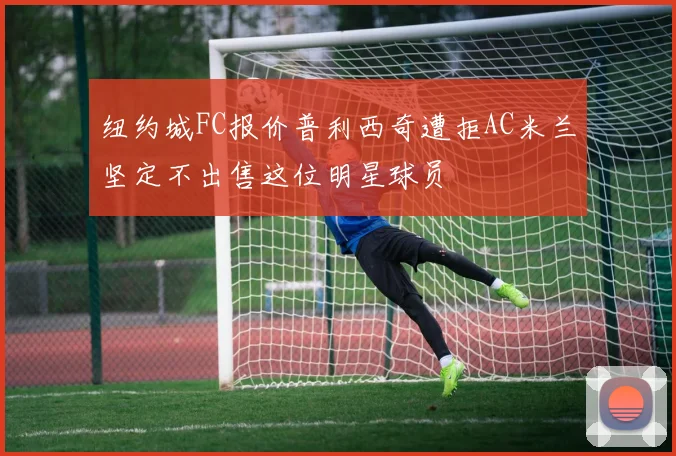 纽约城FC报价普利西奇遭拒AC米兰坚定不出售这位明星球员