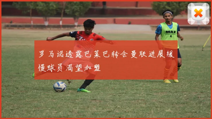 罗马诺透露巴莱巴转会曼联进展缓慢球员渴望加盟