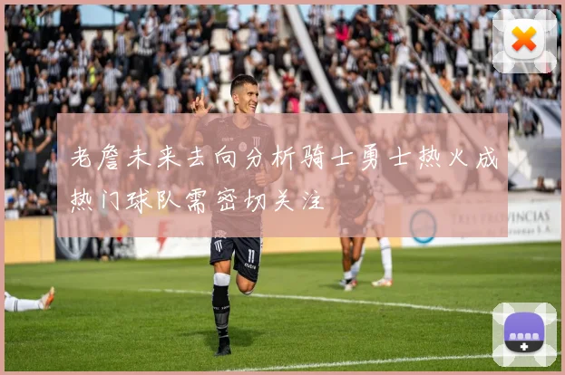 老詹未来去向分析骑士勇士热火成热门球队需密切关注