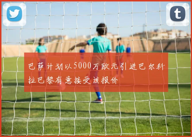 巴萨计划以5000万欧元引进巴尔科拉巴黎有意接受该报价