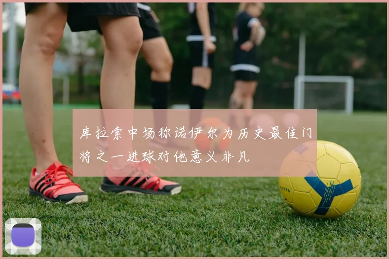 库拉索中场称诺伊尔为历史最佳门将之一进球对他意义非凡