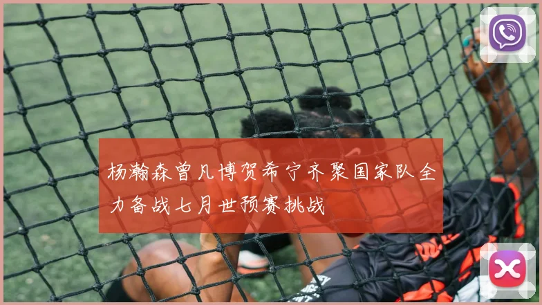 杨瀚森曾凡博贺希宁齐聚国家队全力备战七月世预赛挑战