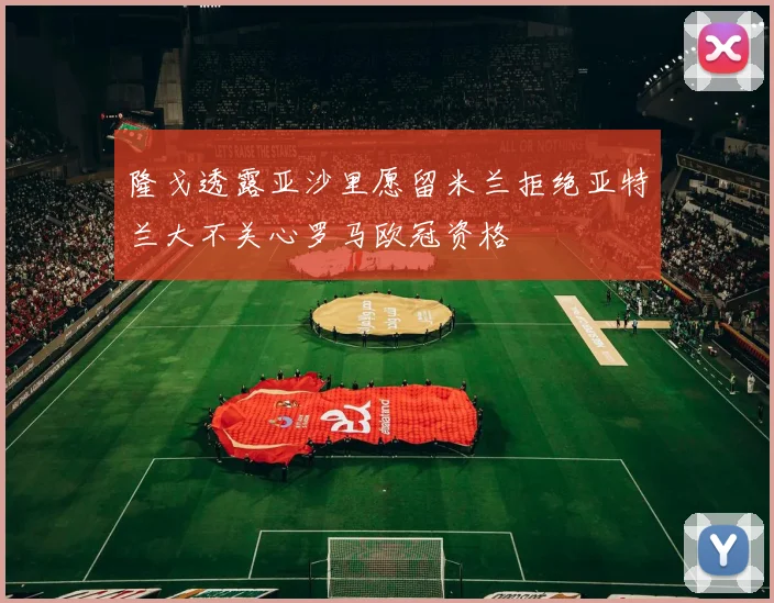 隆戈透露亚沙里愿留米兰拒绝亚特兰大不关心罗马欧冠资格